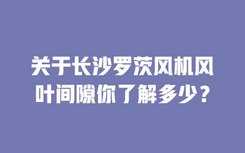 關(guān)于長沙羅茨風(fēng)機(jī)風(fēng)葉間隙你了解多少？ 一